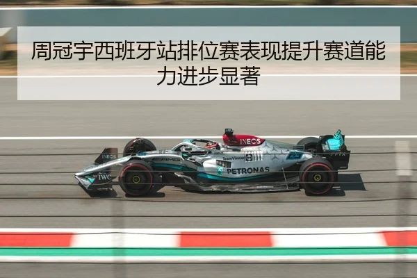 周冠宇西班牙站排位赛表现提升赛道能力进步显著