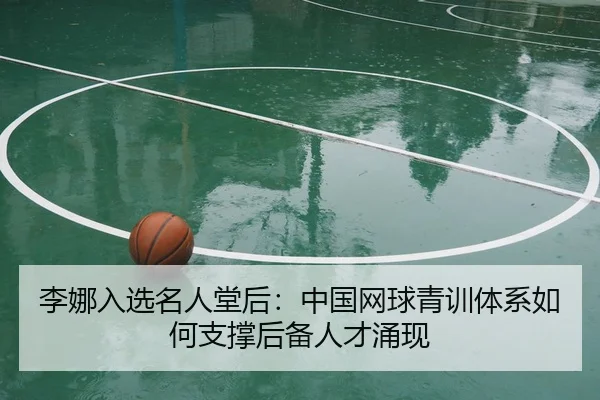 李娜入选名人堂后：中国网球青训体系如何支撑后备人才涌现