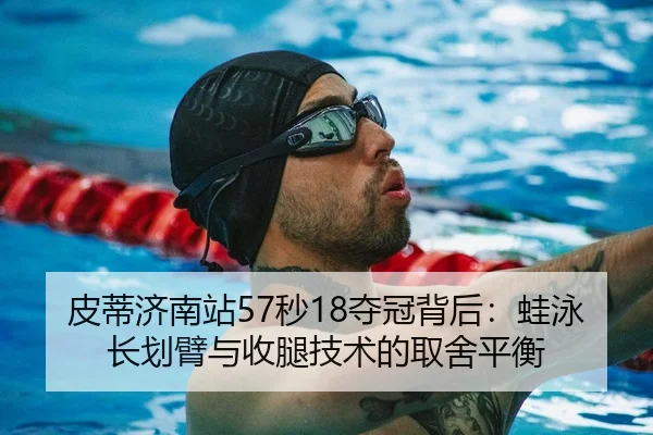 皮蒂济南站57秒18夺冠背后：蛙泳长划臂与收腿技术的取舍平衡