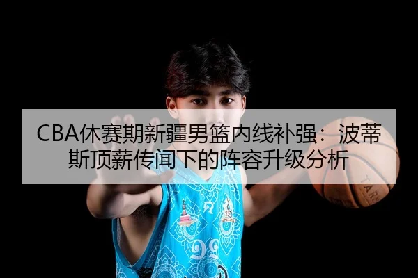 CBA休赛期新疆男篮内线补强：波蒂斯顶薪传闻下的阵容升级分析